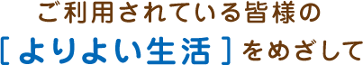 ご利用されている皆様の［よりよい生活］をめざして